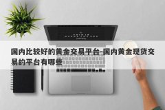 国内比较好的黄金交易平台-国内黄金现货交易的平台有哪些