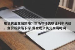 现货黄金交易策略：市场等待美联储利率决议，金价或震荡下探-黄金现货美元交易时间