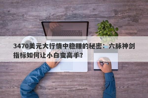 3470美元大行情中稳赚的秘密：六脉神剑指标如何让小白变高手？